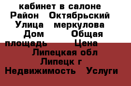 кабинет в салоне › Район ­ Октябрьский › Улица ­ меркулова › Дом ­ 30 › Общая площадь ­ 18 › Цена ­ 8 000 - Липецкая обл., Липецк г. Недвижимость » Услуги   